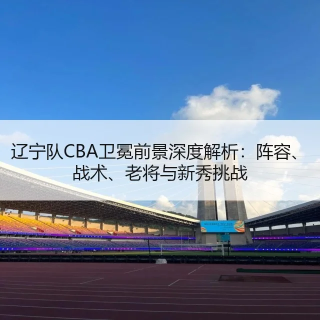 辽宁队CBA卫冕前景深度解析：阵容、战术、老将与新秀挑战 | huatihui